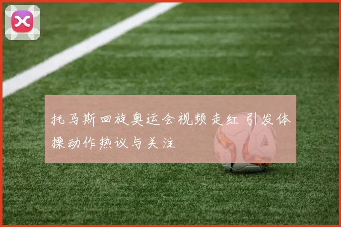 托马斯回旋奥运会视频走红 引发体操动作热议与关注