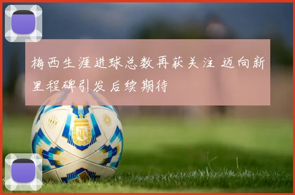梅西生涯进球总数再获关注 迈向新里程碑引发后续期待