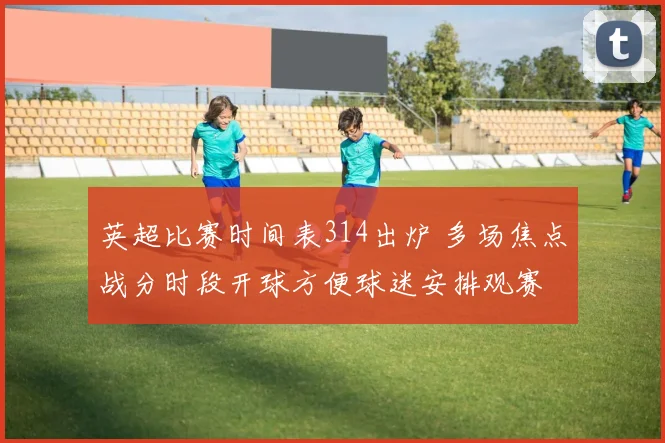 英超比赛时间表314出炉 多场焦点战分时段开球方便球迷安排观赛