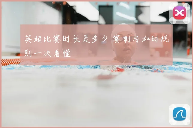 英超比赛时长是多少 赛制与加时规则一次看懂