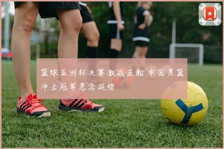 篮球亚洲杯决赛激战正酣 中国男篮冲击冠军悬念延续