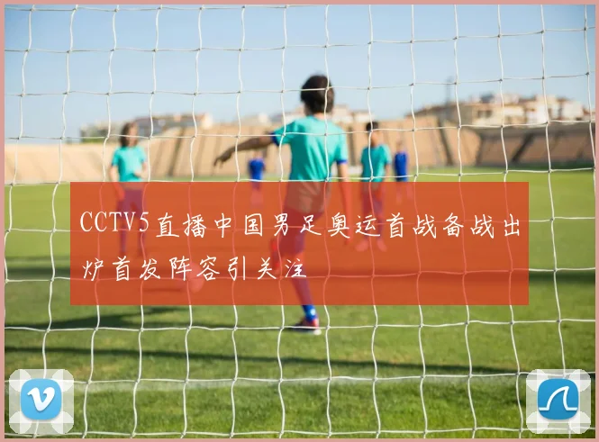 CCTV5直播中国男足奥运首战备战出炉首发阵容引关注