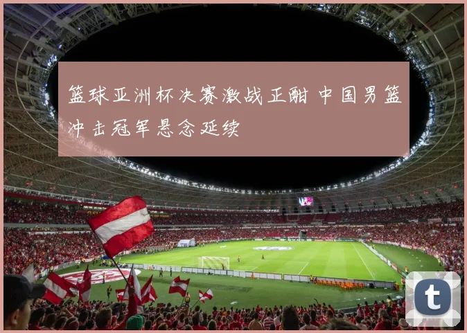 篮球亚洲杯决赛激战正酣 中国男篮冲击冠军悬念延续