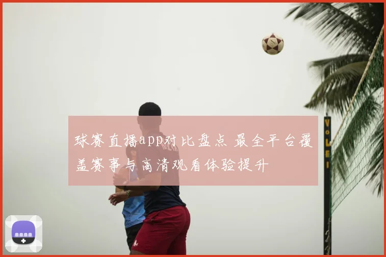 球赛直播app对比盘点 最全平台覆盖赛事与高清观看体验提升