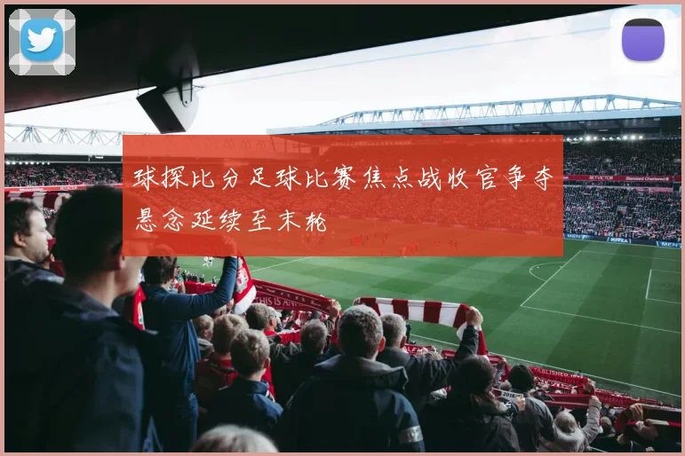 球探比分足球比赛焦点战收官争夺悬念延续至末轮