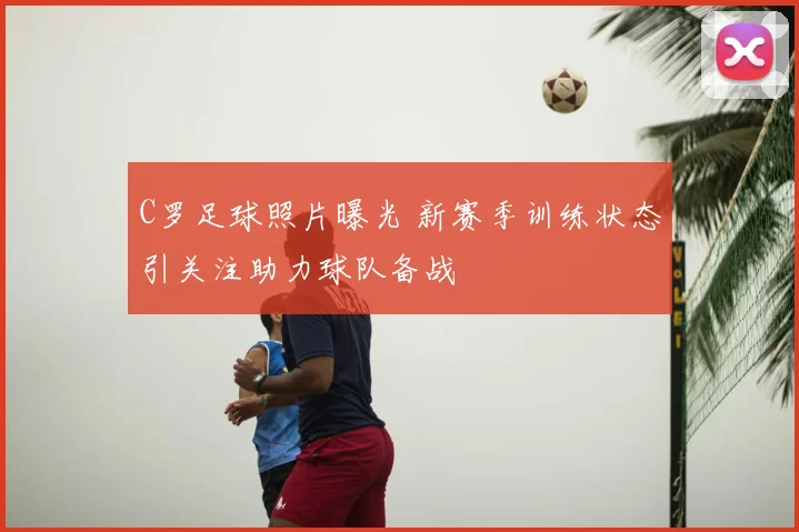 C罗足球照片曝光 新赛季训练状态引关注助力球队备战