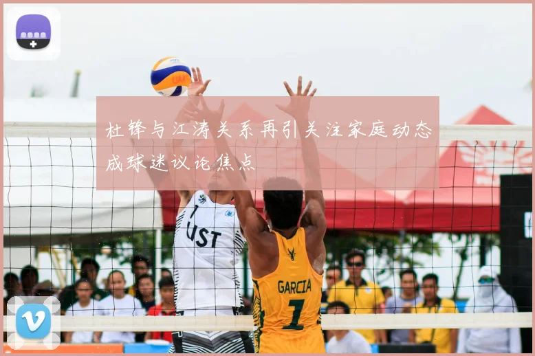 杜锋与江涛关系再引关注家庭动态成球迷议论焦点