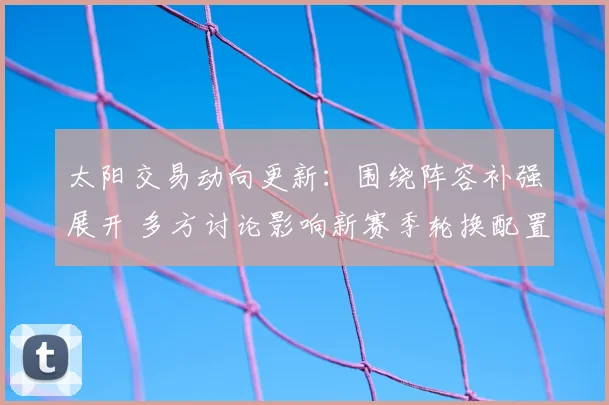 太阳交易动向更新:围绕阵容补强展开 多方讨论影响新赛季轮换配置