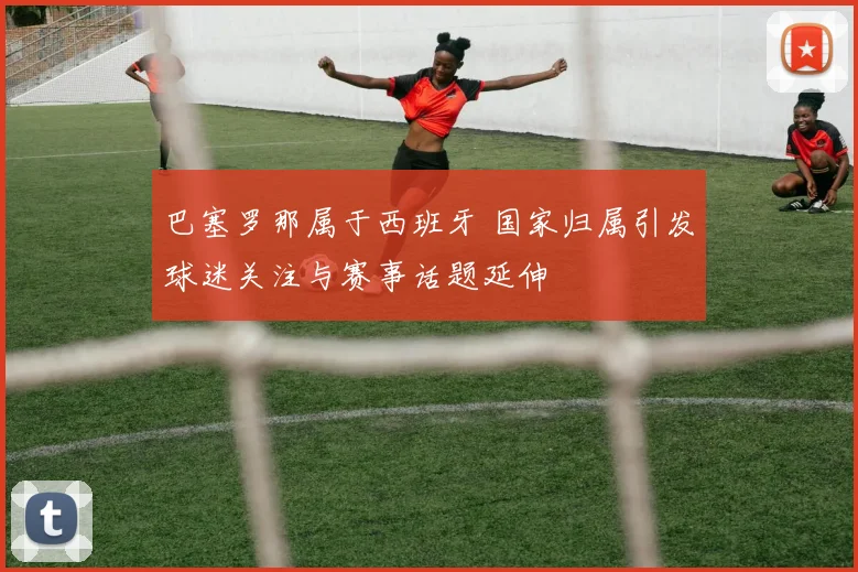 巴塞罗那属于西班牙 国家归属引发球迷关注与赛事话题延伸