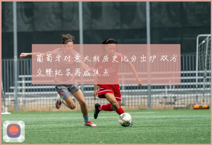 葡萄牙对意大利历史比分出炉 双方交锋纪录再成焦点