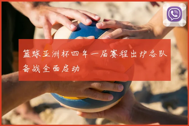 篮球亚洲杯四年一届赛程出炉各队备战全面启动