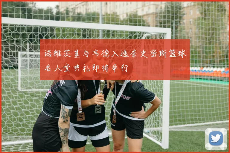 诺维茨基与韦德入选奈史密斯篮球名人堂典礼即将举行