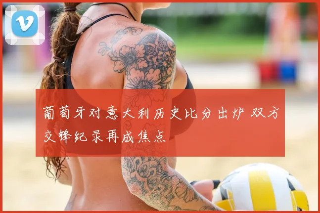 葡萄牙对意大利历史比分出炉 双方交锋纪录再成焦点