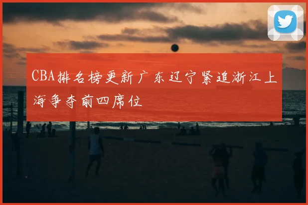 CBA排名榜更新广东辽宁紧追浙江上海争夺前四席位