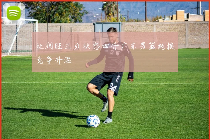 杜润旺三分状态回升广东男篮轮换竞争升温