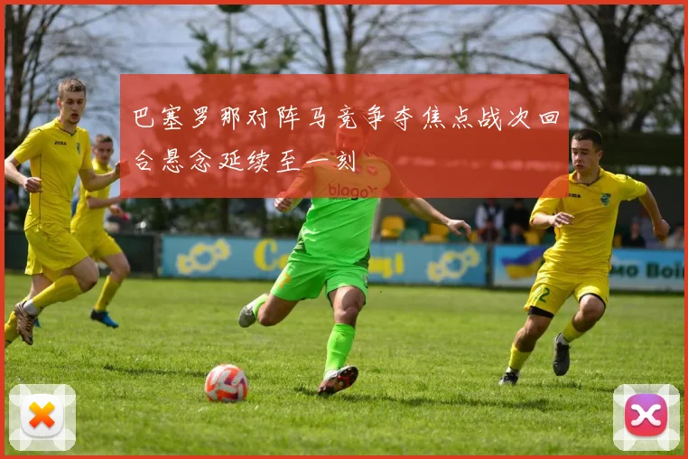 巴塞罗那对阵马竞争夺焦点战次回合悬念延续至一刻
